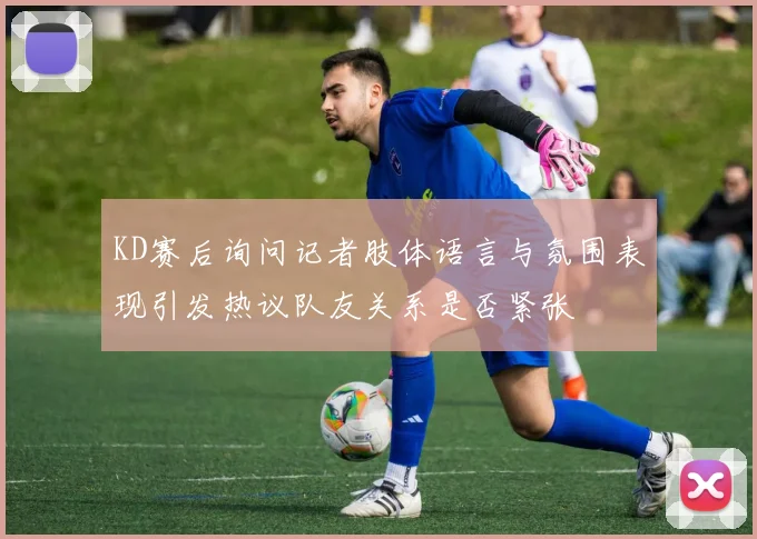 KD赛后询问记者肢体语言与氛围表现引发热议队友关系是否紧张