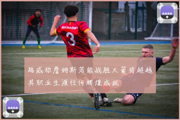 路威称詹姆斯若能战胜火箭将超越其职业生涯任何辉煌成就