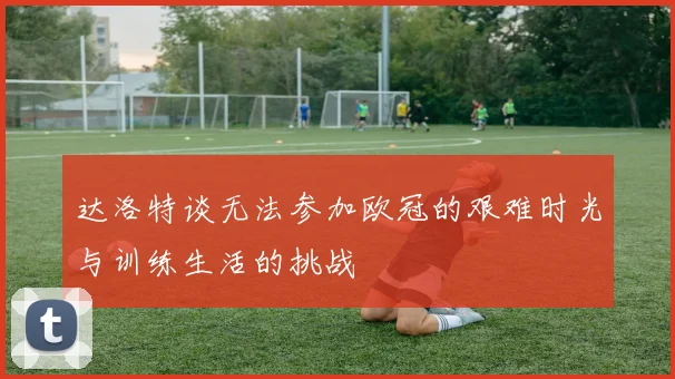 达洛特谈无法参加欧冠的艰难时光与训练生活的挑战
