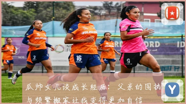 瓜帅女儿谈成长经历：父亲的固执与频繁搬家让我变得更加自信