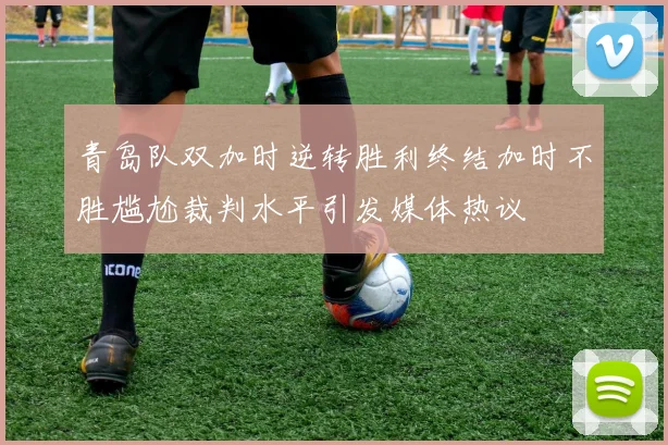 青岛队双加时逆转胜利终结加时不胜尴尬裁判水平引发媒体热议