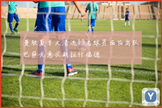 曼联夏季大清洗13名球员面临离队巴萨无意买断拉什福德