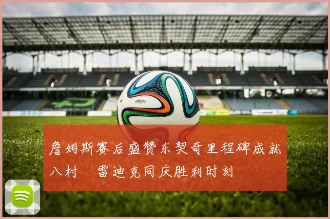 詹姆斯赛后盛赞东契奇里程碑成就八村塁雷迪克同庆胜利时刻