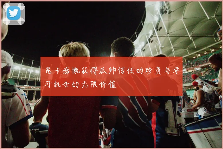 昆卡感慨获得瓜帅信任的珍贵与学习机会的无限价值