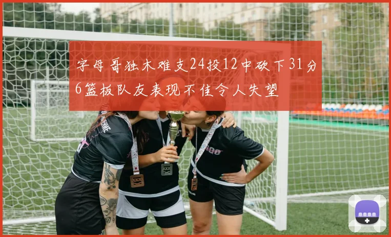 字母哥独木难支24投12中砍下31分6篮板队友表现不佳令人失望